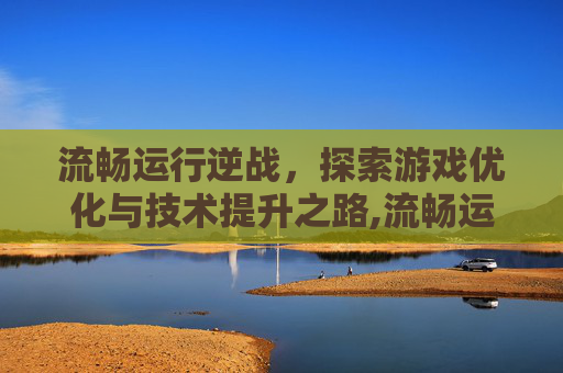 流畅运行逆战，探索游戏优化与技术提升之路,流畅运行逆战的游戏