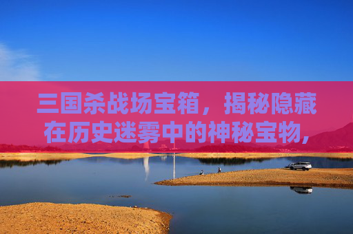 三国杀战场宝箱，揭秘隐藏在历史迷雾中的神秘宝物,三国杀战场宝箱在哪
