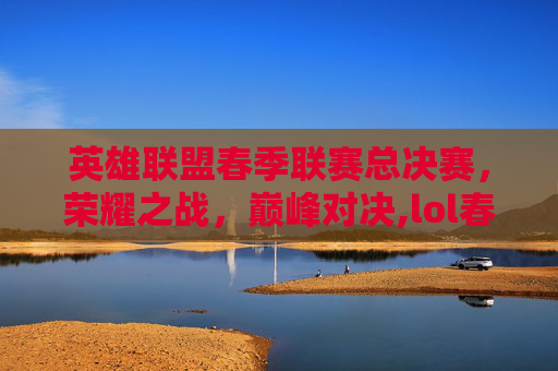 英雄联盟春季联赛总决赛，荣耀之战，巅峰对决,lol春季联赛总决赛冠军