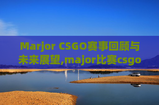 Marjor CSGO赛事回顾与未来展望,major比赛csgo