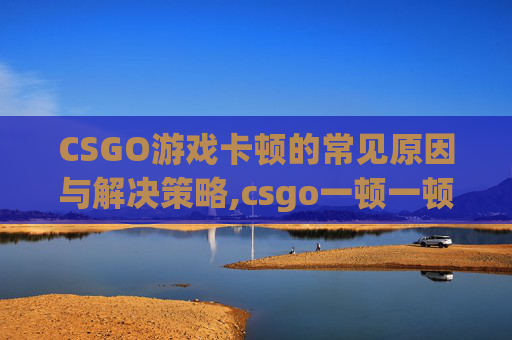 CSGO游戏卡顿的常见原因与解决策略,csgo一顿一顿的但网速很好