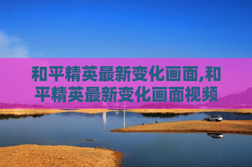 和平精英最新变化画面,和平精英最新变化画面视频