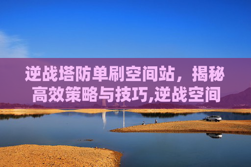 逆战塔防单刷空间站，揭秘高效策略与技巧,逆战空间战塔防boss
