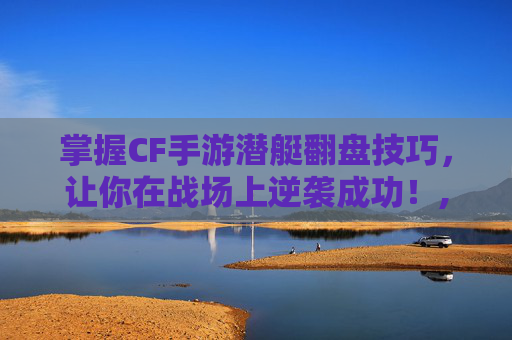 掌握CF手游潜艇翻盘技巧，让你在战场上逆袭成功！,cf手游潜艇白鲨
