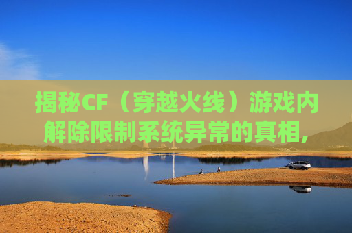 揭秘CF（穿越火线）游戏内解除限制系统异常的真相,cf限制解除功能
