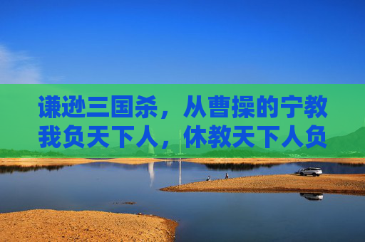 谦逊三国杀，从曹操的宁教我负天下人，休教天下人负我到诸葛亮的鞠躬尽瘁，死而后已,谦逊三国杀