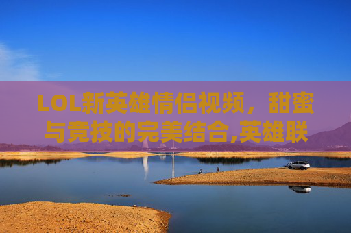 LOL新英雄情侣视频，甜蜜与竞技的完美结合,英雄联盟官方情侣英雄