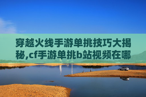 穿越火线手游单挑技巧大揭秘,cf手游单挑b站视频在哪看