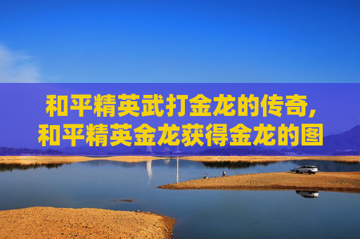 和平精英武打金龙的传奇,和平精英金龙获得金龙的图片