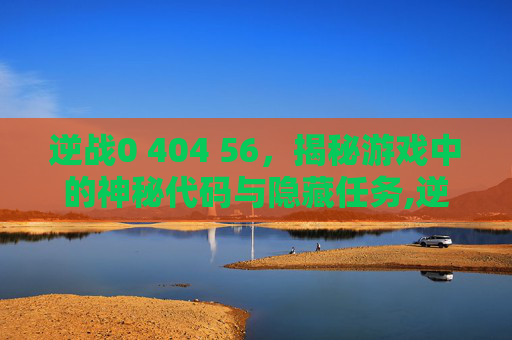 逆战0 404 56，揭秘游戏中的神秘代码与隐藏任务,逆战未来