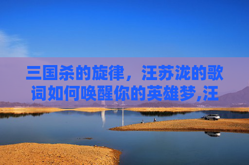 三国杀的旋律，汪苏泷的歌词如何唤醒你的英雄梦,汪苏泷 三国杀歌词