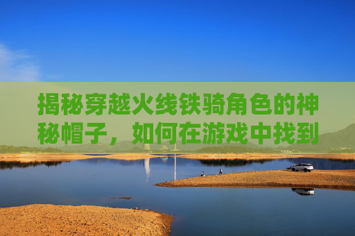 揭秘穿越火线铁骑角色的神秘帽子，如何在游戏中找到它？,cf铁骑装备