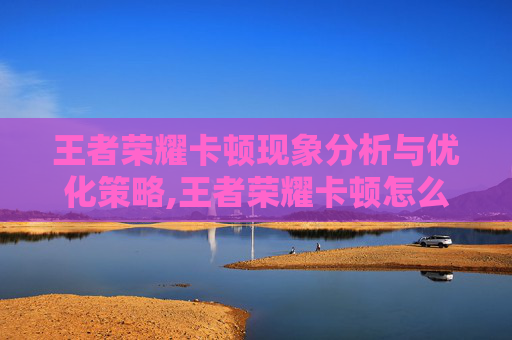 王者荣耀卡顿现象分析与优化策略,王者荣耀卡顿怎么处理