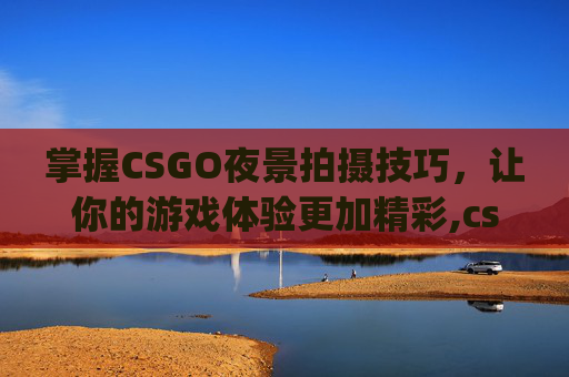 掌握CSGO夜景拍摄技巧，让你的游戏体验更加精彩,csgo夜景拍摄技巧分享
