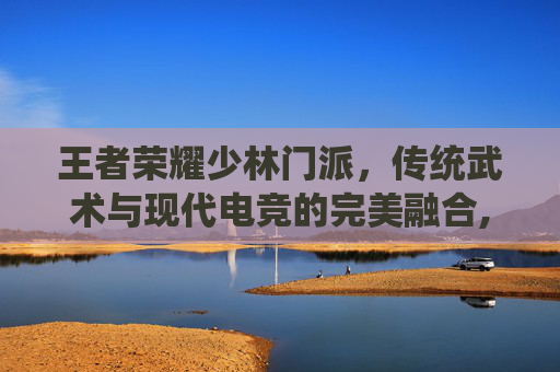 王者荣耀少林门派，传统武术与现代电竞的完美融合,王者荣耀少司缘灵卦秘语