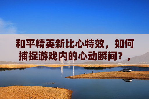 和平精英新比心特效，如何捕捉游戏内的心动瞬间？,和平精英新比心特效怎么设置