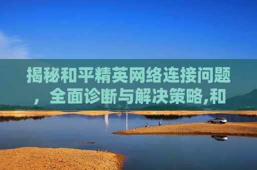 揭秘和平精英网络连接问题，全面诊断与解决策略,和平精英的网络突然连不上怎么回事