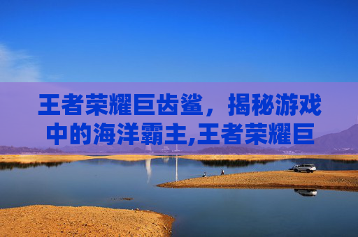 王者荣耀巨齿鲨，揭秘游戏中的海洋霸主,王者荣耀巨齿鲨怎么玩