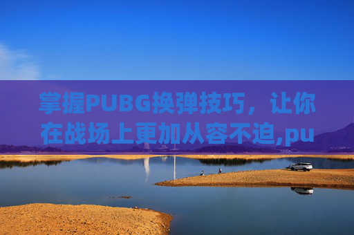 掌握PUBG换弹技巧，让你在战场上更加从容不迫,pubg换子弹怎么发出卡弹的声音