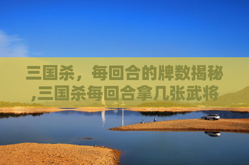 三国杀，每回合的牌数揭秘,三国杀每回合拿几张武将