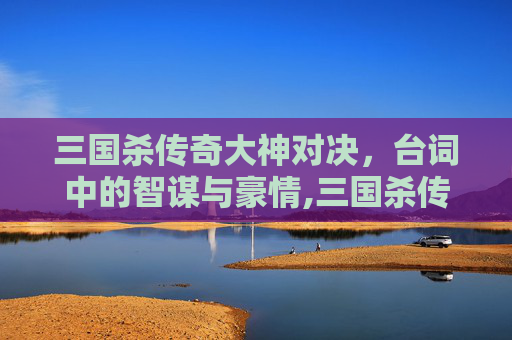 三国杀传奇大神对决，台词中的智谋与豪情,三国杀传奇大神对决台词大全