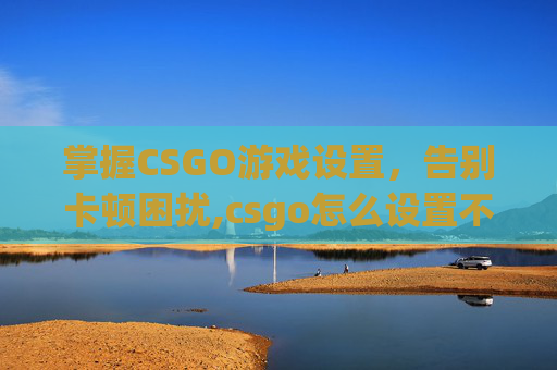 掌握CSGO游戏设置，告别卡顿困扰,csgo怎么设置不卡
