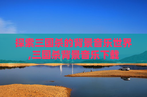 探索三国杀的背景音乐世界,三国杀背景音乐下载