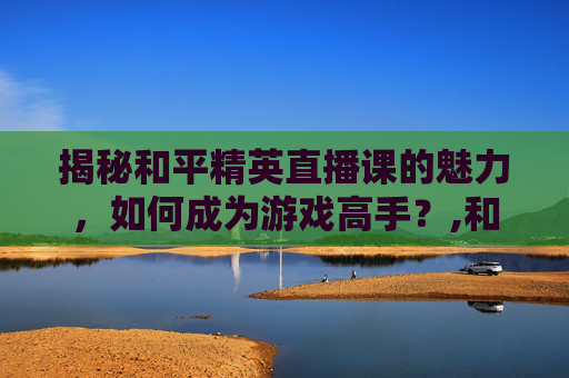 揭秘和平精英直播课的魅力，如何成为游戏高手？,和平精英直播主播