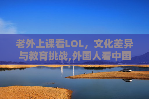 老外上课看LOL，文化差异与教育挑战,外国人看中国学生上课