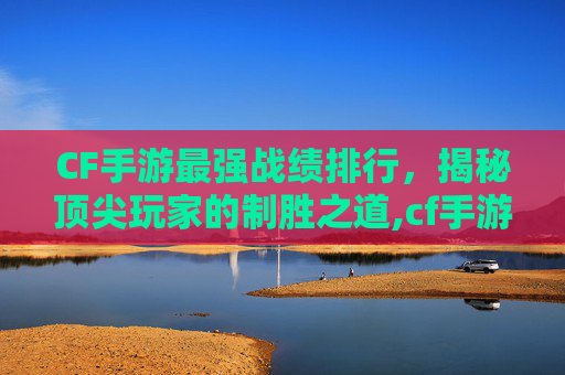 CF手游最强战绩排行，揭秘顶尖玩家的制胜之道,cf手游最强角色排行