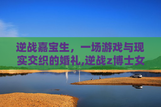 逆战嘉宝生，一场游戏与现实交织的婚礼,逆战z博士女儿