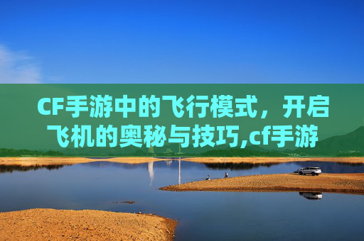 CF手游中的飞行模式，开启飞机的奥秘与技巧,cf手游上飞机