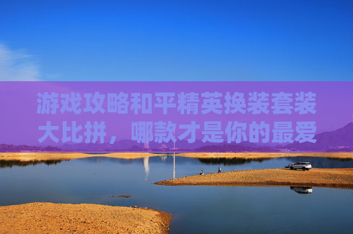 游戏攻略和平精英换装套装大比拼，哪款才是你的最爱？,和平精英换装套装对比视频教程