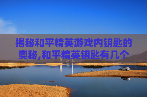 揭秘和平精英游戏内钥匙的奥秘,和平精英钥匙有几个孔啊