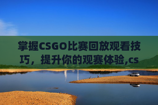 掌握CSGO比赛回放观看技巧，提升你的观赛体验,csgo比赛去哪里看回放视频