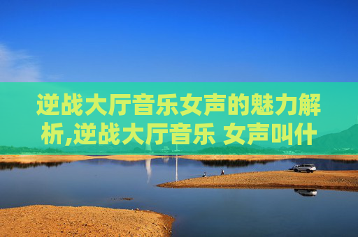 逆战大厅音乐女声的魅力解析,逆战大厅音乐 女声叫什么