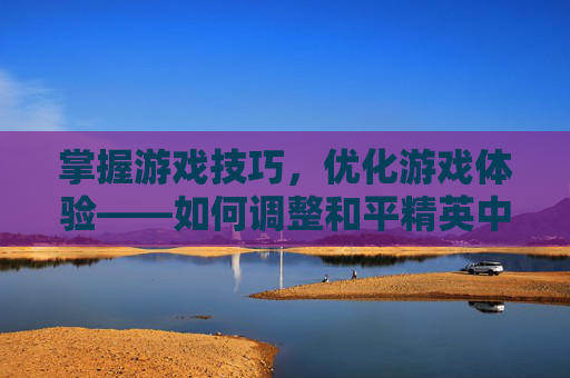 掌握游戏技巧，优化游戏体验——如何调整和平精英中的人物大小？,和平精英咋设置人物大小模式