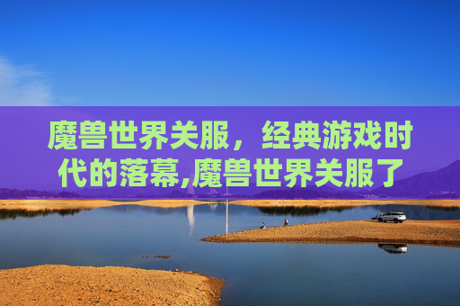 魔兽世界关服，经典游戏时代的落幕,魔兽世界关服了吗