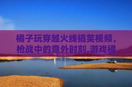 橘子玩穿越火线搞笑视频，枪战中的意外时刻,游戏橘子是什么