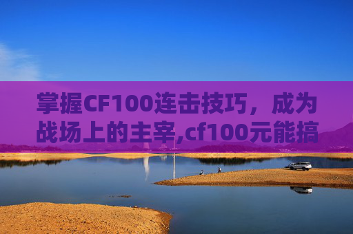 掌握CF100连击技巧，成为战场上的主宰,cf100元能搞什么武器