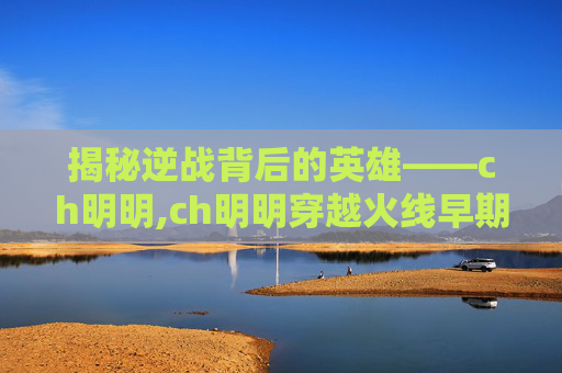揭秘逆战背后的英雄——ch明明,ch明明穿越火线早期视频刀战