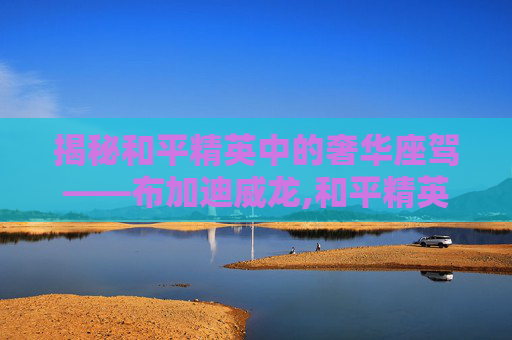 揭秘和平精英中的奢华座驾——布加迪威龙,和平精英有一个像威龙的皮肤