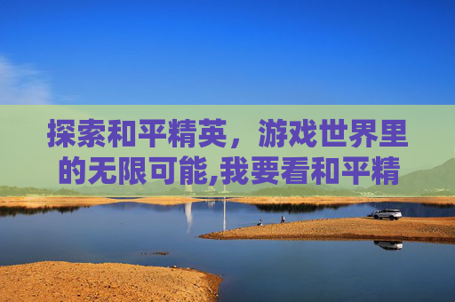 探索和平精英，游戏世界里的无限可能,我要看和平精英有哪些人物