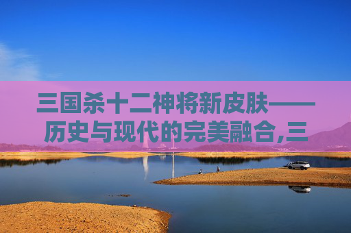 三国杀十二神将新皮肤——历史与现代的完美融合,三国杀十二神将新皮肤图片