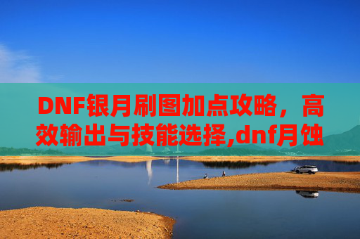 DNF银月刷图加点攻略，高效输出与技能选择,dnf月蚀刷图加点