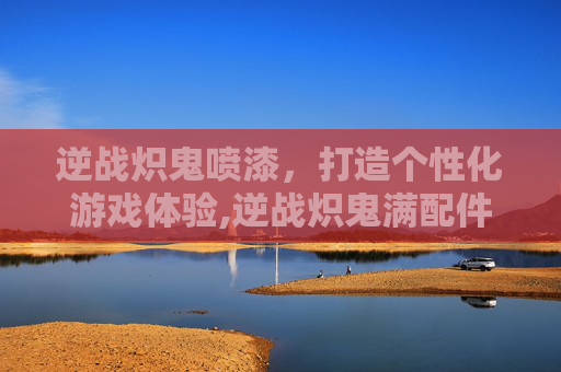 逆战炽鬼喷漆，打造个性化游戏体验,逆战炽鬼满配件怎么样