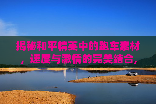 揭秘和平精英中的跑车素材，速度与激情的完美结合,和平精英素材跑车视频