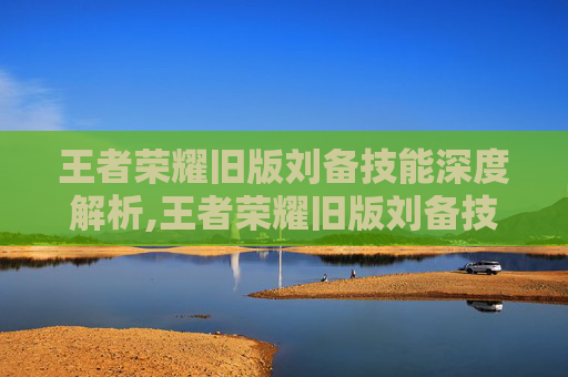 王者荣耀旧版刘备技能深度解析,王者荣耀旧版刘备技能连招