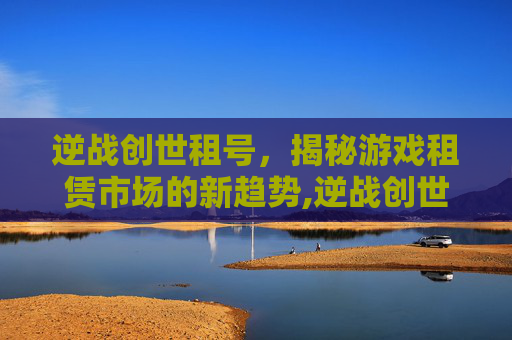 逆战创世租号，揭秘游戏租赁市场的新趋势,逆战创世继承什么最强