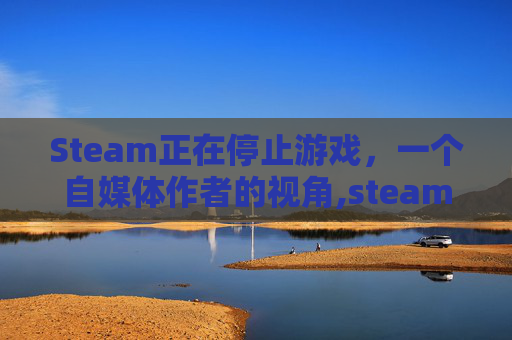 Steam正在停止游戏，一个自媒体作者的视角,steam正在停止游戏没反应怎么办